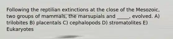 Following the reptilian extinctions at the close of the Mesozoic, two groups of mammals, the marsupials and _____, evolved. A) trilobites B) placentals C) cephalopods D) stromatolites E) Eukaryotes