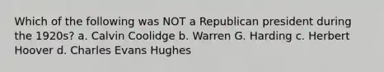 Which of the following was NOT a Republican president during the 1920s? a. Calvin Coolidge b. Warren G. Harding c. Herbert Hoover d. Charles Evans Hughes