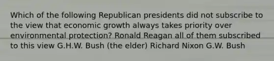 Which of the following Republican presidents did not subscribe to the view that economic growth always takes priority over environmental protection? Ronald Reagan all of them subscribed to this view G.H.W. Bush (the elder) Richard Nixon G.W. Bush