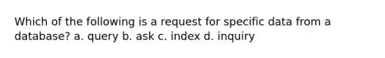 Which of the following is a request for specific data from a database? a. query b. ask c. index d. inquiry