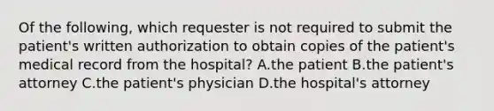 Of the following, which requester is not required to submit the patient's written authorization to obtain copies of the patient's medical record from the hospital? A.the patient B.the patient's attorney C.the patient's physician D.the hospital's attorney