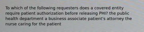 To which of the following requesters does a covered entity require patient authorization before releasing PHI? the public health department a business associate patient's attorney the nurse caring for the patient