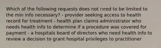 Which of the following requests does not need to be limited to the min info necessary? - provider seeking access to health record for treatment - health plan claims administrator who needs health info to determine if a procedure was covered for payment - a hospitals board of directors who need health info to review a decision to grant hospital privileges to practitioner