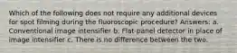 Which of the following does not require any additional devices for spot filming during the fluoroscopic procedure? Answers: a. Conventional image intensifier b. Flat-panel detector in place of image intensifier c. There is no difference between the two.