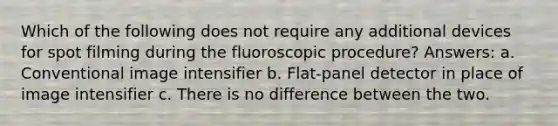 Which of the following does not require any additional devices for spot filming during the fluoroscopic procedure? Answers: a. Conventional image intensifier b. Flat-panel detector in place of image intensifier c. There is no difference between the two.