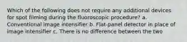 Which of the following does not require any additional devices for spot filming during the fluoroscopic procedure? a. Conventional image intensifier b. Flat-panel detector in place of image intensifier c. There is no difference between the two