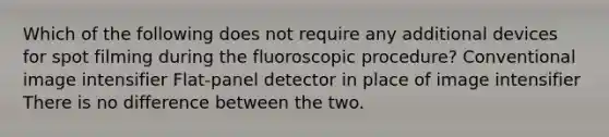 Which of the following does not require any additional devices for spot filming during the fluoroscopic procedure? Conventional image intensifier Flat-panel detector in place of image intensifier There is no difference between the two.