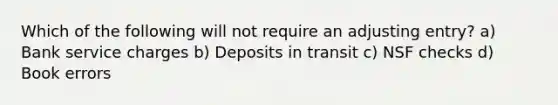 Which of the following will not require an adjusting entry? a) Bank service charges b) Deposits in transit c) NSF checks d) Book errors