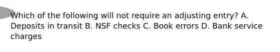 Which of the following will not require an adjusting entry? A. Deposits in transit B. NSF checks C. Book errors D. Bank service charges