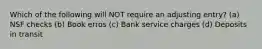 Which of the following will NOT require an adjusting entry? (a) NSF checks (b) Book erros (c) Bank service charges (d) Deposits in transit