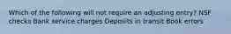 Which of the following will not require an adjusting entry? NSF checks Bank service charges Deposits in transit Book errors