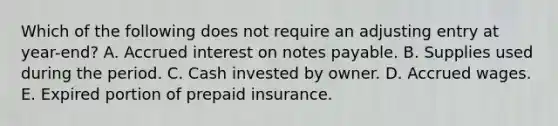 Which of the following does not require an adjusting entry at year-end? A. Accrued interest on notes payable. B. Supplies used during the period. C. Cash invested by owner. D. Accrued wages. E. Expired portion of prepaid insurance.