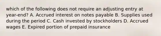 which of the following does not require an adjusting entry at year-end? A. Accrued interest on notes payable B. Supplies used during the period C. Cash invested by stockholders D. Accrued wages E. Expired portion of prepaid insurance