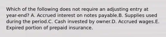 Which of the following does not require an adjusting entry at year-end? A. Accrued interest on notes payable.B. Supplies used during the period.C. Cash invested by owner.D. Accrued wages.E. Expired portion of prepaid insurance.