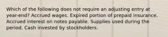 Which of the following does not require an adjusting entry at year-end? Accrued wages. Expired portion of prepaid insurance. Accrued interest on notes payable. Supplies used during the period. Cash invested by stockholders.