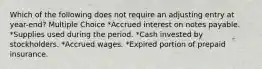 Which of the following does not require an adjusting entry at year-end? Multiple Choice *Accrued interest on notes payable. *Supplies used during the period. *Cash invested by stockholders. *Accrued wages. *Expired portion of prepaid insurance.