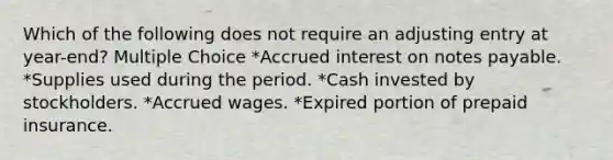 Which of the following does not require an adjusting entry at year-end? Multiple Choice *Accrued interest on notes payable. *Supplies used during the period. *Cash invested by stockholders. *Accrued wages. *Expired portion of prepaid insurance.