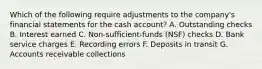 Which of the following require adjustments to the company's financial statements for the cash account? A. Outstanding checks B. Interest earned C. Non-sufficient-funds (NSF) checks D. Bank service charges E. Recording errors F. Deposits in transit G. Accounts receivable collections