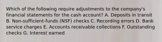 Which of the following require adjustments to the company's financial statements for the cash account? A. Deposits in transit B. Non-sufficient-funds (NSF) checks C. Recording errors D. Bank service charges E. Accounts receivable collections F. Outstanding checks G. Interest earned