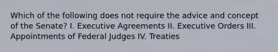 Which of the following does not require the advice and concept of the Senate? I. Executive Agreements II. Executive Orders III. Appointments of Federal Judges IV. Treaties