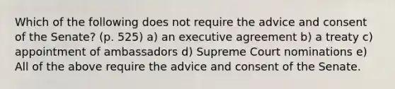 Which of the following does not require the advice and consent of the Senate? (p. 525) a) an executive agreement b) a treaty c) appointment of ambassadors d) Supreme Court nominations e) All of the above require the advice and consent of the Senate.