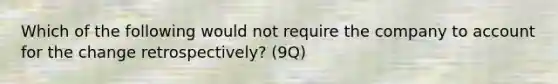 Which of the following would not require the company to account for the change retrospectively? (9Q)