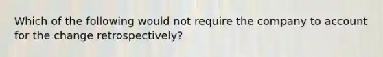 Which of the following would not require the company to account for the change retrospectively?