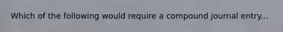 Which of the following would require a compound journal entry...