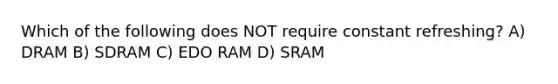 Which of the following does NOT require constant refreshing? A) DRAM B) SDRAM C) EDO RAM D) SRAM