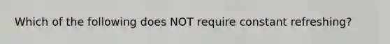 Which of the following does NOT require constant refreshing?
