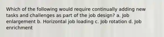 Which of the following would require continually adding new tasks and challenges as part of the job design? a. Job enlargement b. Horizontal job loading c. Job rotation d. Job enrichment