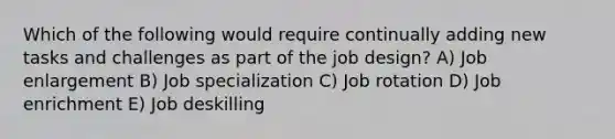 Which of the following would require continually adding new tasks and challenges as part of the job design? A) Job enlargement B) Job specialization C) Job rotation D) Job enrichment E) Job deskilling