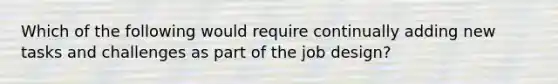 Which of the following would require continually adding new tasks and challenges as part of the job design?