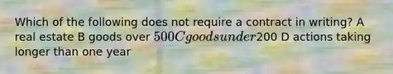 Which of the following does not require a contract in writing? A real estate B goods over 500 C goods under200 D actions taking longer than one year