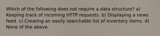 Which of the following does not require a data structure? a) Keeping track of incoming HTTP requests. b) Displaying a news feed. c) Creating an easily searchable list of inventory items. d) None of the above.