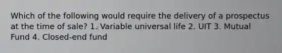 Which of the following would require the delivery of a prospectus at the time of sale? 1. Variable universal life 2. UIT 3. Mutual Fund 4. Closed-end fund