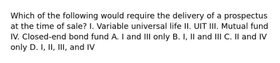 Which of the following would require the delivery of a prospectus at the time of sale? I. Variable universal life II. UIT III. Mutual fund IV. Closed-end bond fund A. I and III only B. I, II and III C. II and IV only D. I, II, III, and IV