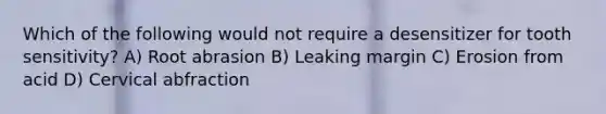 Which of the following would not require a desensitizer for tooth sensitivity? A) Root abrasion B) Leaking margin C) Erosion from acid D) Cervical abfraction
