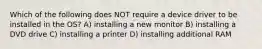 Which of the following does NOT require a device driver to be installed in the OS? A) installing a new monitor B) installing a DVD drive C) installing a printer D) installing additional RAM