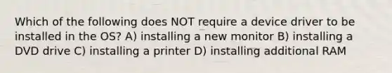 Which of the following does NOT require a device driver to be installed in the OS? A) installing a new monitor B) installing a DVD drive C) installing a printer D) installing additional RAM