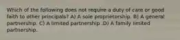 Which of the following does not require a duty of care or good faith to other principals? A) A sole proprietorship. B) A general partnership. C) A limited partnership .D) A family limited partnership.