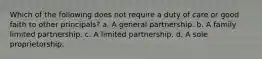 Which of the following does not require a duty of care or good faith to other principals? a. A general partnership. b. A family limited partnership. c. A limited partnership. d. A sole proprietorship.