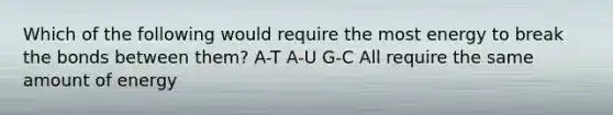 Which of the following would require the most energy to break the bonds between them? A-T A-U G-C All require the same amount of energy