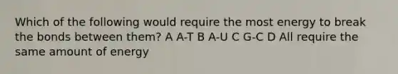 Which of the following would require the most energy to break the bonds between them? A A-T B A-U C G-C D All require the same amount of energy