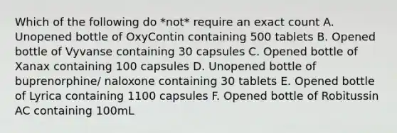 Which of the following do *not* require an exact count A. Unopened bottle of OxyContin containing 500 tablets B. Opened bottle of Vyvanse containing 30 capsules C. Opened bottle of Xanax containing 100 capsules D. Unopened bottle of buprenorphine/ naloxone containing 30 tablets E. Opened bottle of Lyrica containing 1100 capsules F. Opened bottle of Robitussin AC containing 100mL