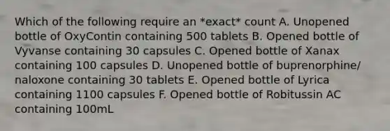 Which of the following require an *exact* count A. Unopened bottle of OxyContin containing 500 tablets B. Opened bottle of Vyvanse containing 30 capsules C. Opened bottle of Xanax containing 100 capsules D. Unopened bottle of buprenorphine/ naloxone containing 30 tablets E. Opened bottle of Lyrica containing 1100 capsules F. Opened bottle of Robitussin AC containing 100mL