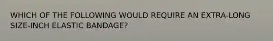 WHICH OF THE FOLLOWING WOULD REQUIRE AN EXTRA-LONG SIZE-INCH ELASTIC BANDAGE?