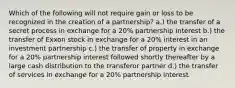 Which of the following will not require gain or loss to be recognized in the creation of a partnership? a.) the transfer of a secret process in exchange for a 20% partnership interest b.) the transfer of Exxon stock in exchange for a 20% interest in an investment partnership c.) the transfer of property in exchange for a 20% partnership interest followed shortly thereafter by a large cash distribution to the transferor partner d.) the transfer of services in exchange for a 20% partnership interest