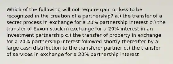 Which of the following will not require gain or loss to be recognized in the creation of a partnership? a.) the transfer of a secret process in exchange for a 20% partnership interest b.) the transfer of Exxon stock in exchange for a 20% interest in an investment partnership c.) the transfer of property in exchange for a 20% partnership interest followed shortly thereafter by a large cash distribution to the transferor partner d.) the transfer of services in exchange for a 20% partnership interest