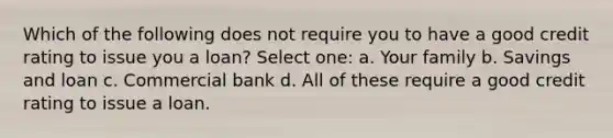 Which of the following does not require you to have a good credit rating to issue you a loan? Select one: a. Your family b. Savings and loan c. Commercial bank d. All of these require a good credit rating to issue a loan.